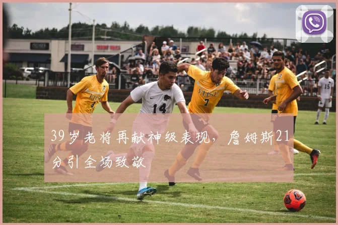 39岁老将再献神级表现，詹姆斯21分引全场致敬