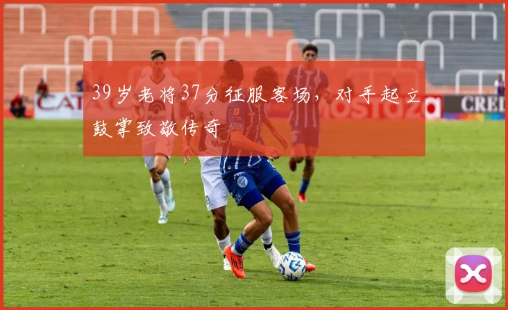 39岁老将37分征服客场，对手起立鼓掌致敬传奇